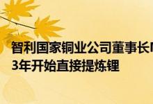 智利国家铜业公司董事长Maximo Pacheco：预计将从2033年开始直接提炼锂