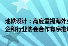 地铁设计：高度重视海外业务拓展 通过内部资源协同以及央企和行业协会合作有序推进海外业务