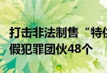 打击非法制售“特供酒”！公安部打掉制假售假犯罪团伙48个