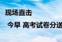 现场直击 | 今早 高考试卷分送各考点！民警全程护送