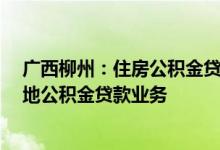 广西柳州：住房公积金贷款额度上限调整至70万元 恢复异地公积金贷款业务