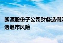 朗源股份子公司财务造假股价腰斩 “新东方”系刚入主便遭遇退市风险