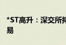 *ST高升：深交所拟决定终止公司股票上市交易