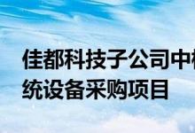 佳都科技子公司中标东莞地铁2.4亿元监控系统设备采购项目
