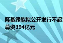 隆基绿能拟公开发行不超100亿元公司债券 上市以来已累计募资394亿元