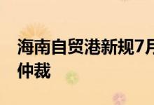 海南自贸港新规7月1日起生效 探索开展临时仲裁