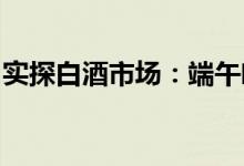 实探白酒市场：端午临近中高端白酒动销良好