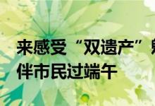 来感受“双遗产”魅力！天坛公园8项活动陪伴市民过端午