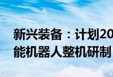 新兴装备：计划2024年年底前完成第一代智能机器人整机研制