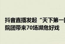 抖音直播发起“天下第一团”非遗直播周活动  携手8家国有院团带来70场濒危好戏