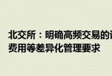 北交所：明确高频交易的认定标准 提出额外报告、提高交易费用等差异化管理要求