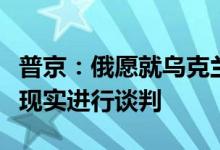 普京：俄愿就乌克兰问题基于商定条件和当前现实进行谈判