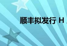 顺丰拟发行 H 股 红利和风险并存
