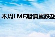 本周LME期镍累跌超8% LME期锌累跌近7%