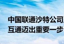 中国联通沙特公司正式开业 标志着全球互联互通迈出重要一步