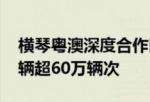 横琴粤澳深度合作区封关运行百天 进出境车辆超60万辆次
