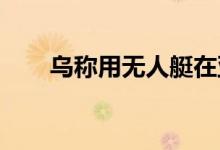 乌称用无人艇在亚速海袭击一俄军舰