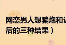网恋男人想骗炮和认真交往的区别（网友见面后的三种结果）