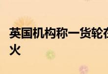 英国机构称一货轮在也门沿海遭导弹击中后起火