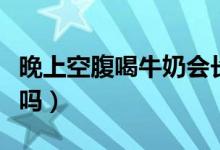 晚上空腹喝牛奶会长胖吗（晚上空腹喝牛奶好吗）