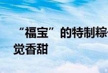 “福宝”的特制粽子什么馅儿 隔着屏幕都感觉香甜