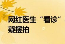 网红医生“看诊”视频为何情节雷同 网友质疑摆拍