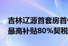 吉林辽源首套房首付比例降至15% 购房财政最高补贴80%契税