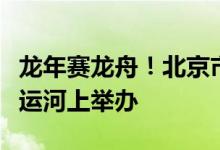 龙年赛龙舟！北京市端午节龙舟大赛首次在大运河上举办