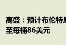 高盛：预计布伦特原油价格将在第三季度上涨至每桶86美元