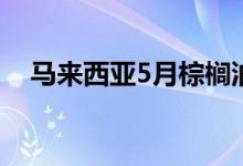 马来西亚5月棕榈油库存量为1753544吨