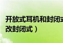 开放式耳机和封闭式耳机哪种好（开放式耳机改封闭式）