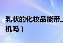 乳状的化妆品能带上飞机吗（化妆品能带上飞机吗）