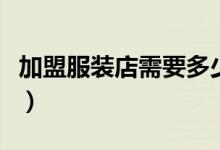 加盟服装店需要多少钱（加盟服装店要多少钱）