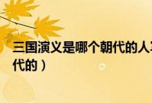 三国演义是哪个朝代的人写的作者是谁（三国演义是哪个朝代的）