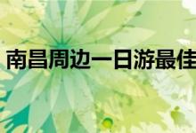 南昌周边一日游最佳攻略（南昌周边一日游）