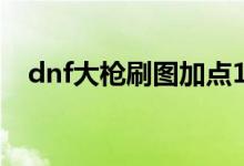 dnf大枪刷图加点100（dnf大枪pk加点）