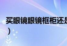 买眼镜眼镜框柜还是眼睛片贵（买眼镜眼镜框）