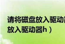 请将磁盘放入驱动器F是什么意思（请将磁盘放入驱动器h）