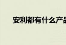 安利都有什么产品（安利产品好不好）