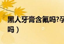黑人牙膏含氟吗?孕妇能用吗（黑人牙膏含氟吗）