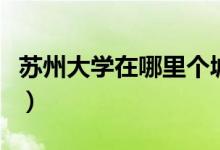 苏州大学在哪里个城市哪个区（苏州大学在哪）