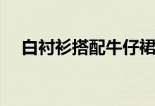 白衬衫搭配牛仔裙好看吗(白衬衫搭配)