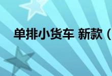 单排小货车 新款（单排小货车新车价格）
