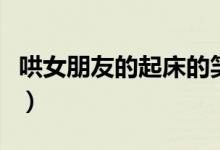 哄女朋友的起床的笑话（哄女朋友起床的情话）