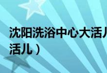 沈阳洗浴中心大活儿多少钱（沈阳洗浴中心大活儿）