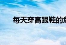 每天穿高跟鞋的危害（高跟鞋的危害）