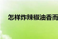 怎样炸辣椒油香而不辣（怎样炸辣椒油）