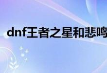 dnf王者之星和悲鸣哪个好（dnf王者之星）