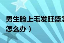 男生脸上毛发旺盛怎么去除（男生脸上毛太多怎么办）