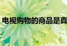 电视购物的商品是真的吗（电视购物可信吗）